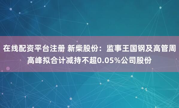 在线配资平台注册 新柴股份：监事王国钢及高管周高峰拟合计减持不超0.05%公司股份