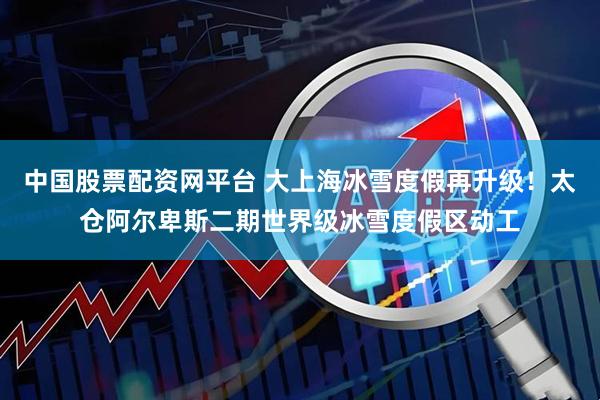 中国股票配资网平台 大上海冰雪度假再升级！太仓阿尔卑斯二期世界级冰雪度假区动工