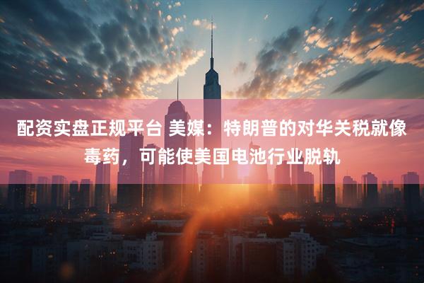 配资实盘正规平台 美媒：特朗普的对华关税就像毒药，可能使美国电池行业脱轨