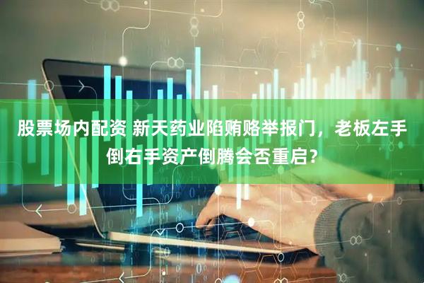 股票场内配资 新天药业陷贿赂举报门，老板左手倒右手资产倒腾会否重启？