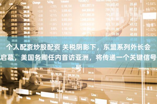 个人配资炒股配资 关税阴影下，东盟系列外长会启幕，美国务卿任内首访亚洲，将传递一个关键信号