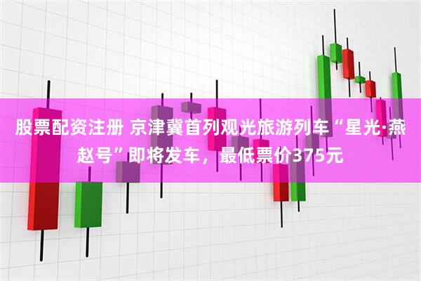 股票配资注册 京津冀首列观光旅游列车“星光·燕赵号”即将发车，最低票价375元
