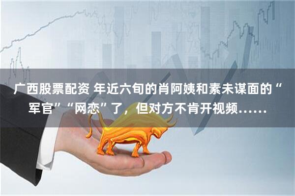 广西股票配资 年近六旬的肖阿姨和素未谋面的“军官”“网恋”了，但对方不肯开视频……