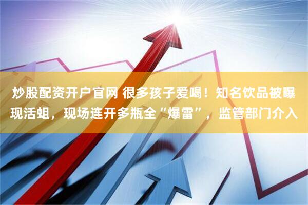 炒股配资开户官网 很多孩子爱喝！知名饮品被曝现活蛆，现场连开多瓶全“爆雷”，监管部门介入