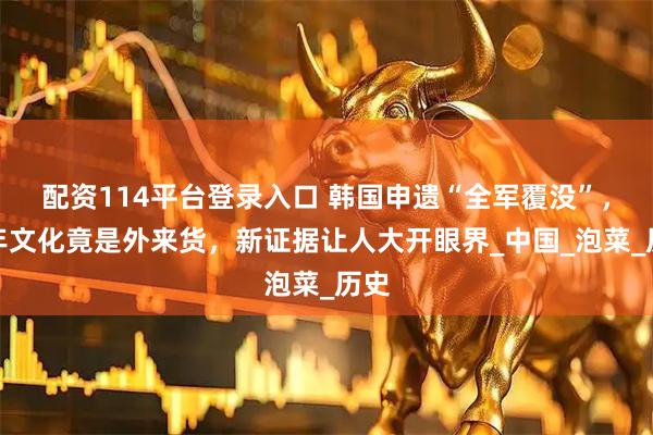 配资114平台登录入口 韩国申遗“全军覆没”，千年文化竟是外来货，新证据让人大开眼界_中国_泡菜_历史