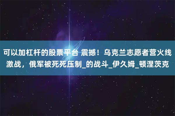 可以加杠杆的股票平台 震撼！乌克兰志愿者营火线激战，俄军被死死压制_的战斗_伊久姆_顿涅茨克