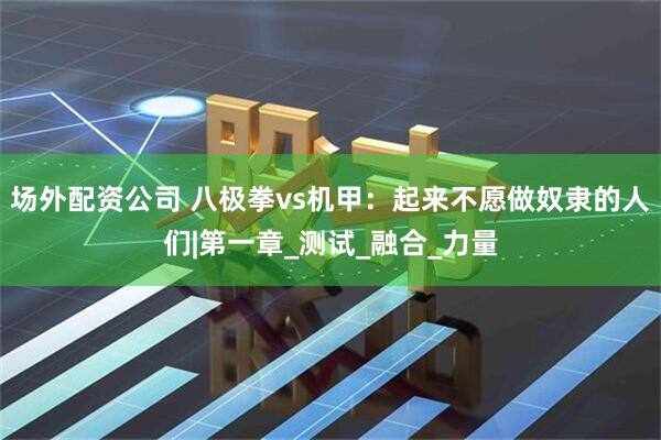 场外配资公司 八极拳vs机甲：起来不愿做奴隶的人们|第一章_测试_融合_力量