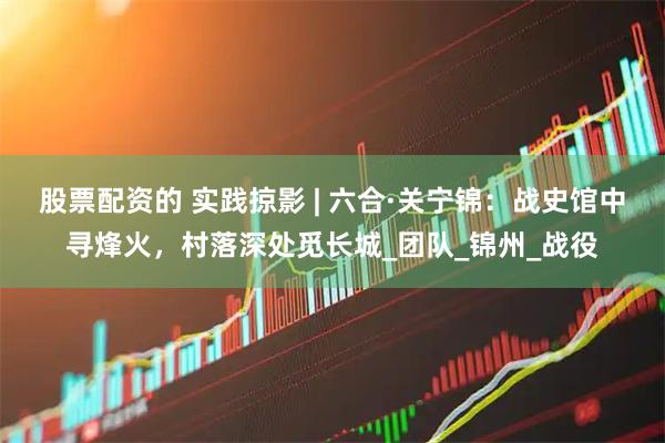 股票配资的 实践掠影 | 六合·关宁锦：战史馆中寻烽火，村落深处觅长城_团队_锦州_战役