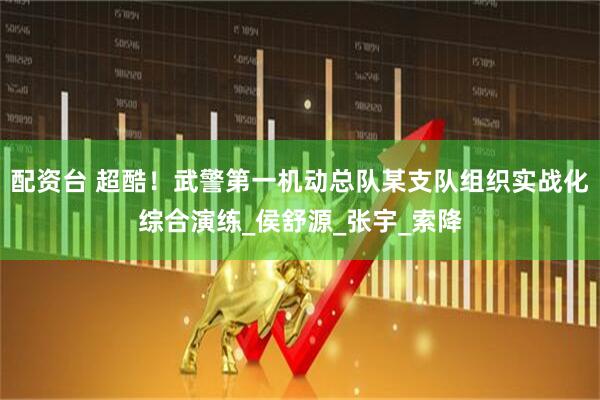 配资台 超酷！武警第一机动总队某支队组织实战化综合演练_侯舒源_张宇_索降