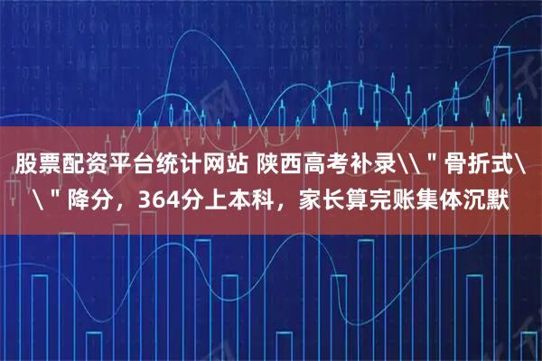 股票配资平台统计网站 陕西高考补录\＂骨折式\＂降分，364分上本科，家长算完账集体沉默