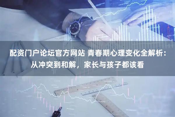 配资门户论坛官方网站 青春期心理变化全解析：从冲突到和解，家长与孩子都该看