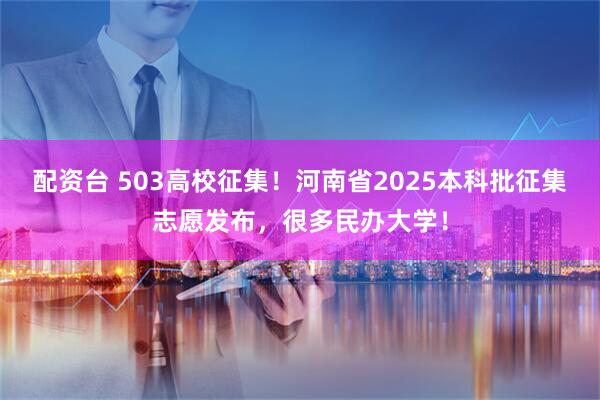 配资台 503高校征集！河南省2025本科批征集志愿发布，很多民办大学！